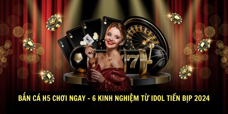 Bắn Cá H5 Chơi Ngay - 6 Kinh Nghiệm Từ Idol Tiến Bịp 2024